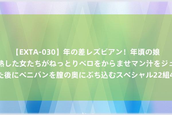 【EXTA-030】年の差レズビアン！年頃の娘たちとお母さんくらいの熟した女たちがねっとりベロをからませマン汁をジュルジュル舐め合った後にペニバンを膣の奥にぶち込むスペシャル22組45名4時間 2024年8月9日寰宇主要批发商场黄香蕉苹果价钱行情