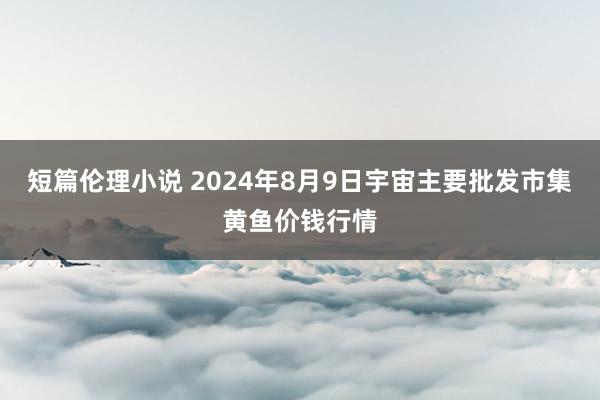 短篇伦理小说 2024年8月9日宇宙主要批发市集黄鱼价钱行情