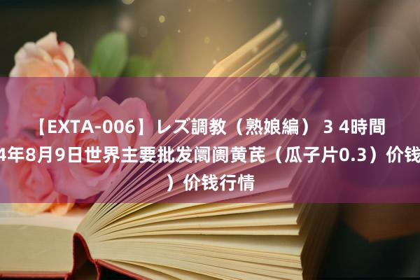 【EXTA-006】レズ調教（熟娘編） 3 4時間 2024年8月9日世界主要批发阛阓黄芪（瓜子片0.3）价钱行情