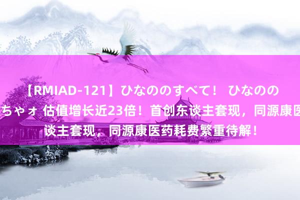 【RMIAD-121】ひなののすべて！ ひなののHをいっぱい見せちゃォ 估值增长近23倍！首创东谈主套现，同源康医药耗费繁重待解！