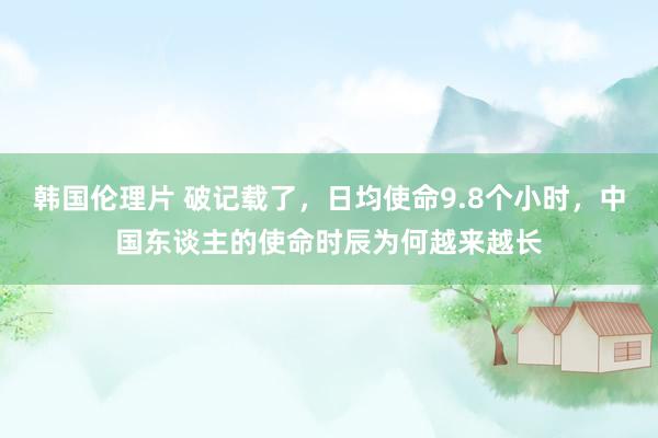 韩国伦理片 破记载了，日均使命9.8个小时，中国东谈主的使命时辰为何越来越长