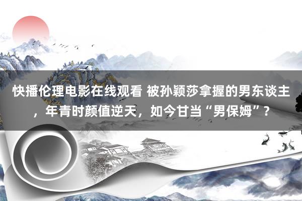 快播伦理电影在线观看 被孙颖莎拿握的男东谈主，年青时颜值逆天，如今甘当“男保姆”？