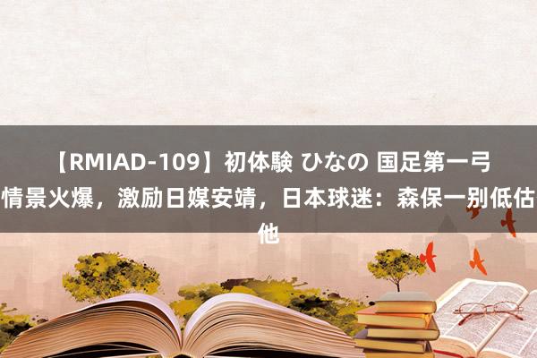 【RMIAD-109】初体験 ひなの 国足第一弓手情景火爆，激励日媒安靖，日本球迷：森保一别低估他