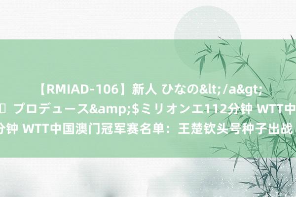 【RMIAD-106】新人 ひなの</a>2008-06-04ケイ・エム・プロデュース&$ミリオンエ112分钟 WTT中国澳门冠军赛名单：王楚钦头号种子出战 陈梦领衔女单声势