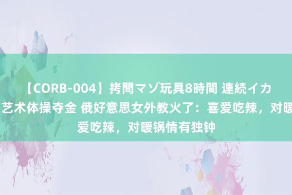 【CORB-004】拷問マゾ玩具8時間 連続イカせ調教 中国艺术体操夺金 俄好意思女外教火了：喜爱吃辣，对暖锅情有独钟