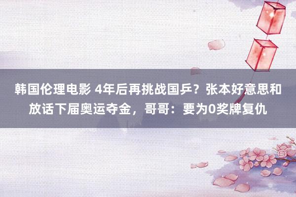 韩国伦理电影 4年后再挑战国乒？张本好意思和放话下届奥运夺金，哥哥：要为0奖牌复仇