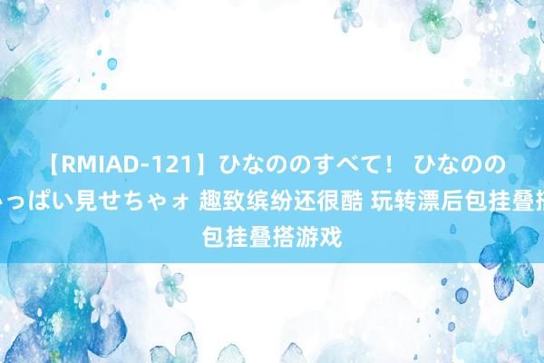 【RMIAD-121】ひなののすべて！ ひなののHをいっぱい見せちゃォ 趣致缤纷还很酷 玩转漂后包挂叠搭游戏