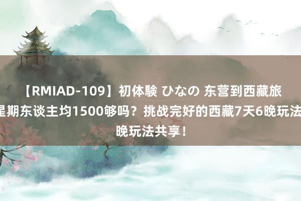 【RMIAD-109】初体験 ひなの 东营到西藏旅游一星期东谈主均1500够吗？挑战完好的西藏7天6晚玩法共享！