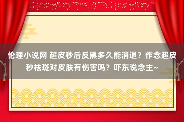 伦理小说网 超皮秒后反黑多久能消退？作念超皮秒祛斑对皮肤有伤害吗？吓东说念主~