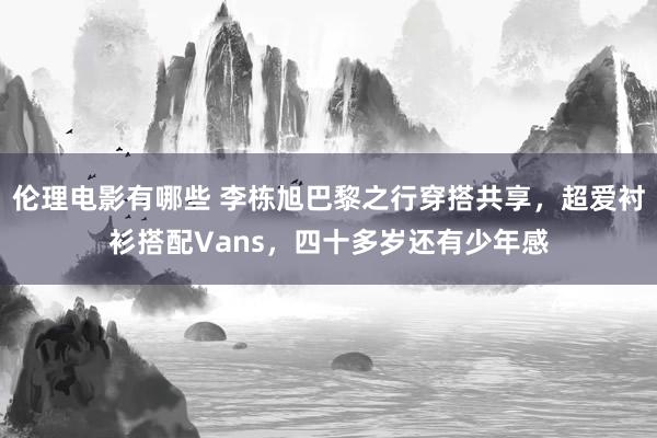 伦理电影有哪些 李栋旭巴黎之行穿搭共享，超爱衬衫搭配Vans，四十多岁还有少年感