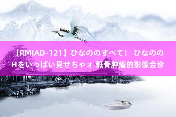 【RMIAD-121】ひなののすべて！ ひなののHをいっぱい見せちゃォ 骶骨肿瘤的影像会诊