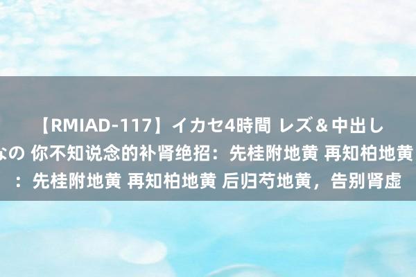 【RMIAD-117】イカセ4時間 レズ＆中出し 初解禁スペシャル ひなの 你不知说念的补肾绝招：先桂附地黄 再知柏地黄 后归芍地黄，告别肾虚