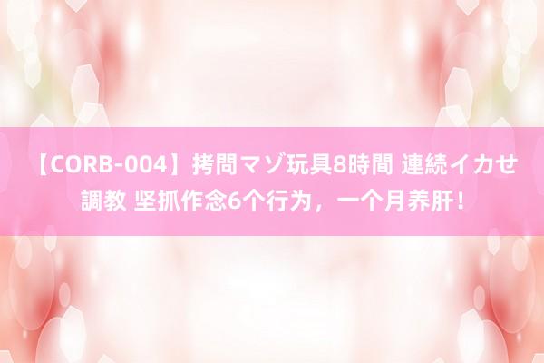 【CORB-004】拷問マゾ玩具8時間 連続イカせ調教 坚抓作念6个行为，一个月养肝！