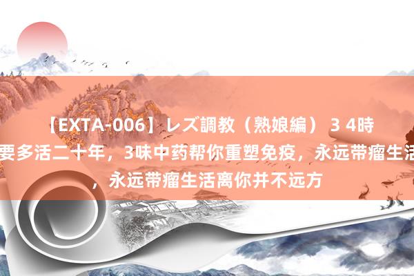 【EXTA-006】レズ調教（熟娘編） 3 4時間 癌症患者思要多活二十年，3味中药帮你重塑免疫，永远带瘤生活离你并不远方