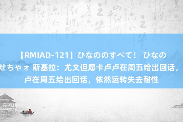 【RMIAD-121】ひなののすべて！ ひなののHをいっぱい見せちゃォ 斯基拉：尤文但愿卡卢卢在周五给出回话，依然运转失去耐性