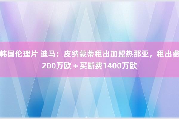 韩国伦理片 迪马：皮纳蒙蒂租出加盟热那亚，租出费200万欧＋买断费1400万欧