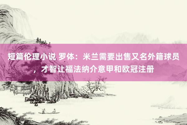 短篇伦理小说 罗体：米兰需要出售又名外籍球员，才智让福法纳介意甲和欧冠注册