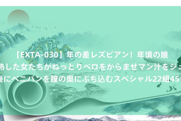 【EXTA-030】年の差レズビアン！年頃の娘たちとお母さんくらいの熟した女たちがねっとりベロをからませマン汁をジュルジュル舐め合った後にペニバンを膣の奥にぶち込むスペシャル22組45名4時間 迪马：古德蒙德松转会紫百合，将促成冈萨雷斯加盟尤文