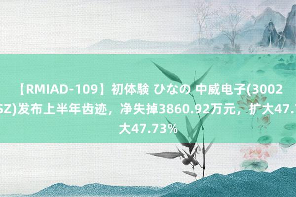 【RMIAD-109】初体験 ひなの 中威电子(300270.SZ)发布上半年齿迹，净失掉3860.92万元，扩大47.73%