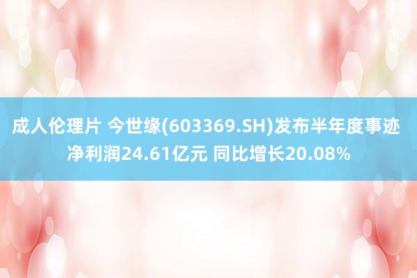 成人伦理片 今世缘(603369.SH)发布半年度事迹 净利润24.61亿元 同比增长20.08%