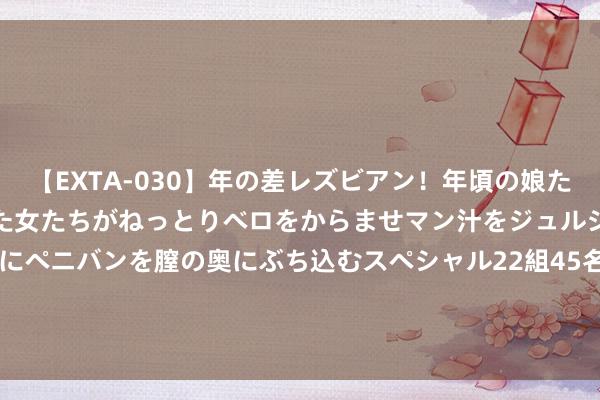 【EXTA-030】年の差レズビアン！年頃の娘たちとお母さんくらいの熟した女たちがねっとりベロをからませマン汁をジュルジュル舐め合った後にペニバンを膣の奥にぶち込むスペシャル22組45名4時間 新华保障(601336.SH)：1-7月累计原保障保费收入1118.75亿元