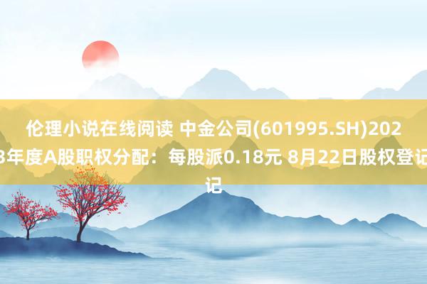 伦理小说在线阅读 中金公司(601995.SH)2023年度A股职权分配：每股派0.18元 8月22日股权登记