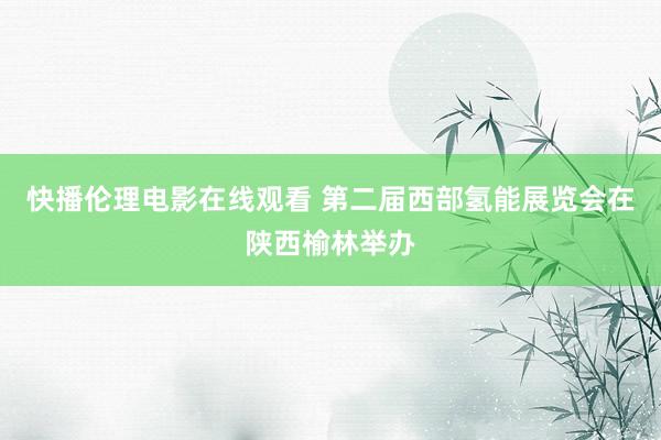 快播伦理电影在线观看 第二届西部氢能展览会在陕西榆林举办