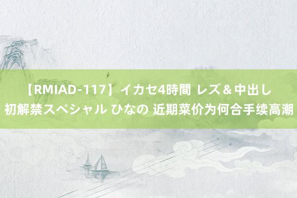 【RMIAD-117】イカセ4時間 レズ＆中出し 初解禁スペシャル ひなの 近期菜价为何合手续高潮