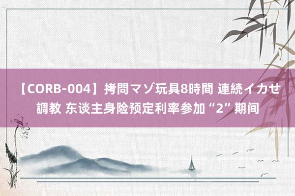 【CORB-004】拷問マゾ玩具8時間 連続イカせ調教 东谈主身险预定利率参加“2”期间