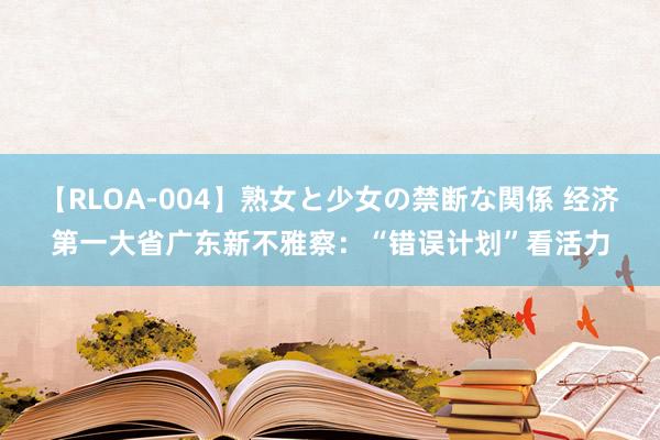 【RLOA-004】熟女と少女の禁断な関係 经济第一大省广东新不雅察：“错误计划”看活力