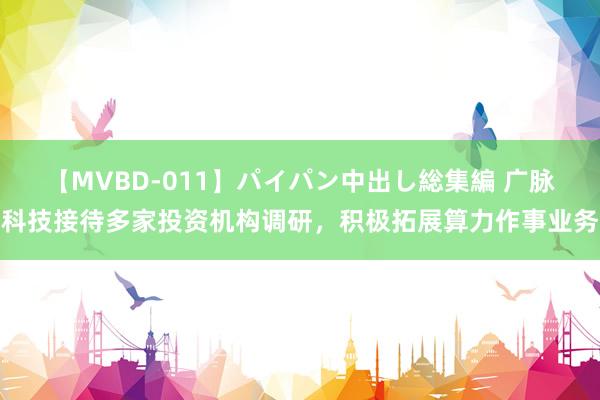 【MVBD-011】パイパン中出し総集編 广脉科技接待多家投资机构调研，积极拓展算力作事业务