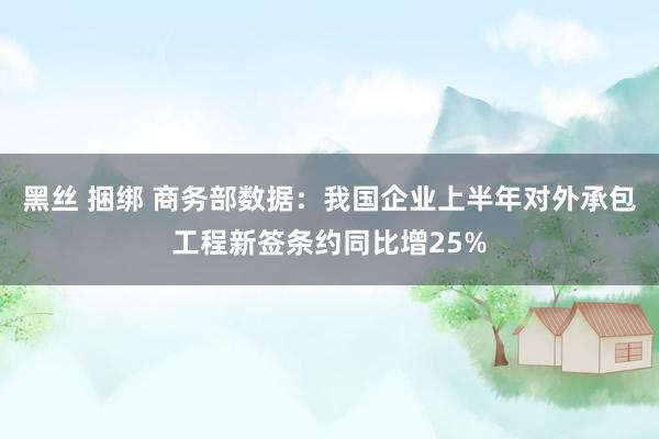 黑丝 捆绑 商务部数据：我国企业上半年对外承包工程新签条约同比增25%