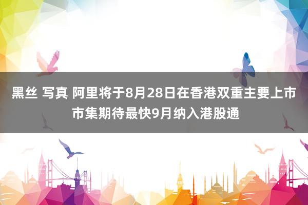 黑丝 写真 阿里将于8月28日在香港双重主要上市 市集期待最快9月纳入港股通