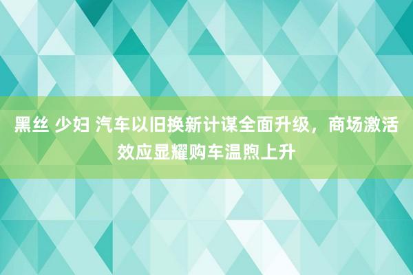 黑丝 少妇 汽车以旧换新计谋全面升级，商场激活效应显耀购车温煦上升