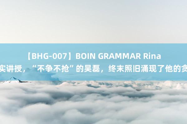 【BHG-007】BOIN GRAMMAR Rina 事实讲授，“不争不抢”的吴磊，终末照旧涌现了他的贪念