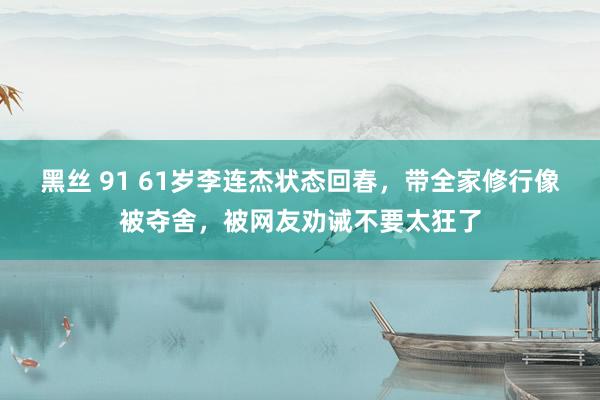 黑丝 91 61岁李连杰状态回春，带全家修行像被夺舍，被网友劝诫不要太狂了