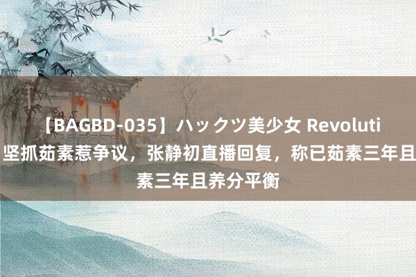 【BAGBD-035】ハックツ美少女 Revolution Rino 坚抓茹素惹争议，张静初直播回复，称已茹素三年且养分平衡