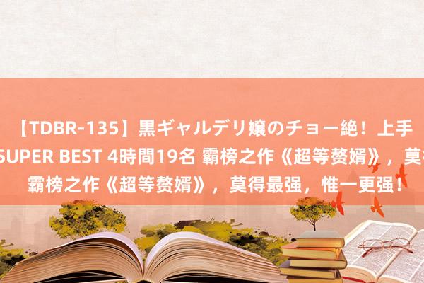 【TDBR-135】黒ギャルデリ嬢のチョー絶！上手いフェラチオ！！SUPER BEST 4時間19名 霸榜之作《超等赘婿》，莫得最强，惟一更强！