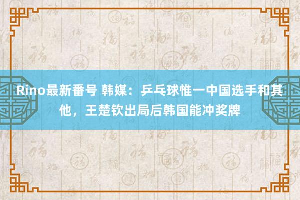 Rino最新番号 韩媒：乒乓球惟一中国选手和其他，王楚钦出局后韩国能冲奖牌