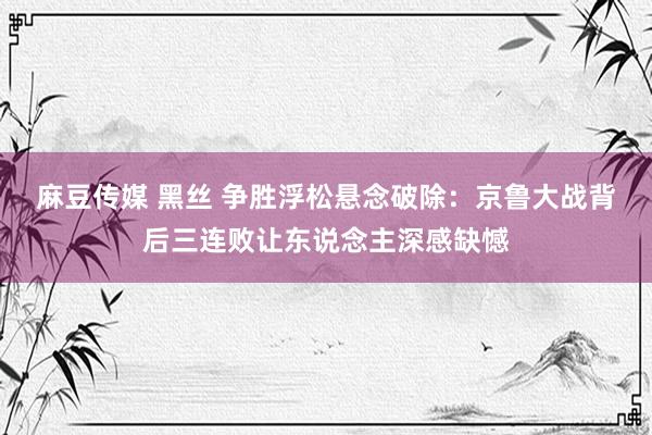 麻豆传媒 黑丝 争胜浮松悬念破除：京鲁大战背后三连败让东说念主深感缺憾