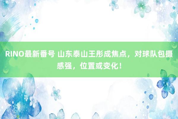 RINO最新番号 山东泰山王彤成焦点，对球队包摄感强，位置或变化！