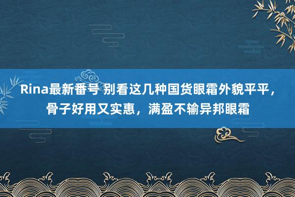 Rina最新番号 别看这几种国货眼霜外貌平平，骨子好用又实惠，满盈不输异邦眼霜