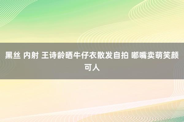 黑丝 内射 王诗龄晒牛仔衣散发自拍 嘟嘴卖萌笑颜可人