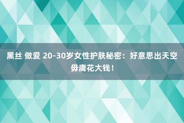 黑丝 做爱 20-30岁女性护肤秘密：好意思出天空毋庸花大钱！