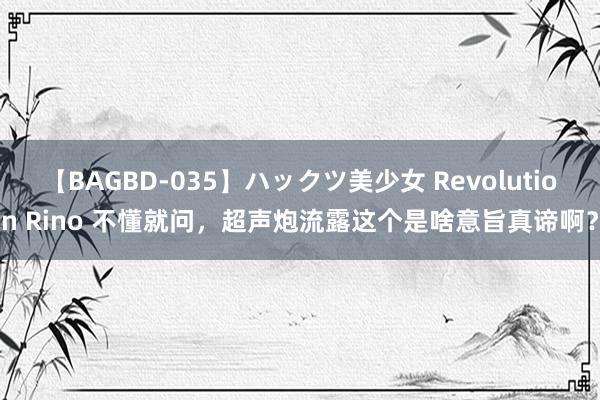 【BAGBD-035】ハックツ美少女 Revolution Rino 不懂就问，超声炮流露这个是啥意旨真谛啊？