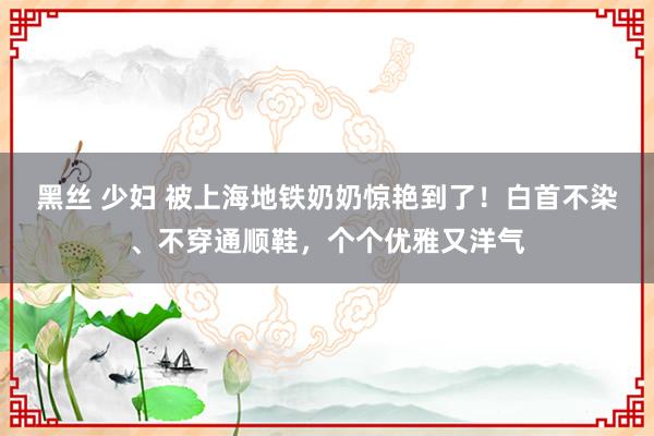 黑丝 少妇 被上海地铁奶奶惊艳到了！白首不染、不穿通顺鞋，个个优雅又洋气