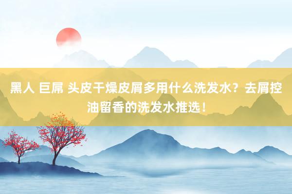 黑人 巨屌 头皮干燥皮屑多用什么洗发水？去屑控油留香的洗发水推选！