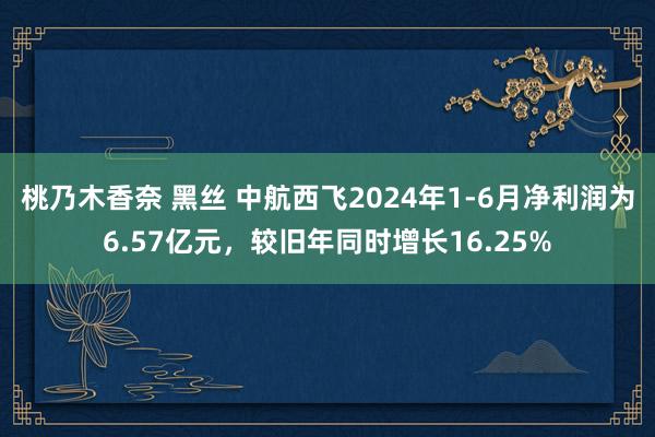 桃乃木香奈 黑丝 中航西飞2024年1-6月净利润为6.57亿元，较旧年同时增长16.25%