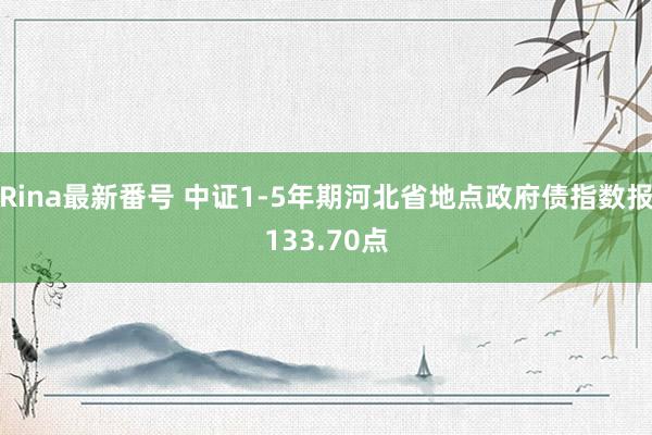 Rina最新番号 中证1-5年期河北省地点政府债指数报133.70点