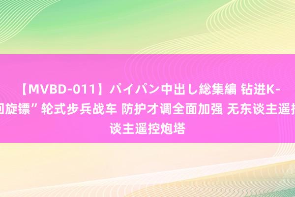 【MVBD-011】パイパン中出し総集編 钻进K-17“回旋镖”轮式步兵战车 防护才调全面加强 无东谈主遥控炮塔